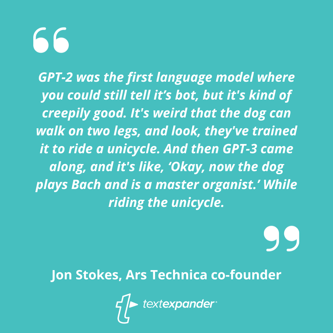 GPT-2 was the first language model where you could still tell it’s bot, but it's kind of creepily good. It's weird that the dog can walk on two legs, and look, they've trained it to ride a unicycle. And then GPT-3 came along, and it's like, ‘Okay, now the dog plays Bach and is a master organist.’ While riding the unicycle.