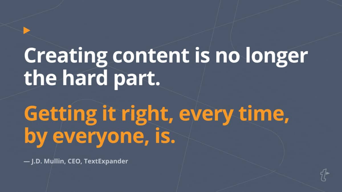 Quote from J.D. Mullin, CEO of TextExpander: Creating content is no longer the hard part. Getting it right, every time, by everyone, is.